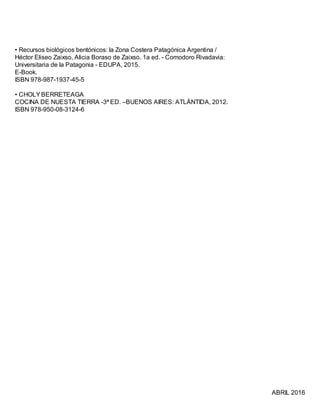 • Recursos biológicos bentónicos: la Zona Costera Patagónica Argentina /
Héctor Eliseo Zaixso, Alicia Boraso de Zaixso. 1a ed. - Comodoro Rivadavia:
Universitaria de la Patagonia - EDUPA, 2015.
E-Book.
ISBN 978-987-1937-45-5
• CHOLYBERRETEAGA
COCINA DE NUESTA TIERRA -3ª ED. –BUENOS AIRES: ATLÁNTIDA, 2012.
ISBN 978-950-08-3124-6
ABRIL 2016
 