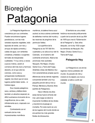 Bioregión
Patagonia
El territorio es una unidad
histórica reconocida jurídicamente
a partir de la sanción de la Ley 954
de 1878 que crea la "Gobernación
de la Patagonia" y Seis años
después, con la ley 1532 surgen
los territorios de Neuquén, Río
Negro, Chubut, Santa Cruz y
Tierra del Fuego.
marítimos, la ballena franca azul
austral, la única colonia continental
de elefantes marinos del mundo y
las reservas de pingüinos de la
península Valdez.
La superficie de la
Patagonia es de 757 000 Km.
cuadrados y se ubica al sur del río
Colorado, en el extremo del
continente americano. Abarca las
provincias más australes:
Neuquén, Río Negro, Chubut,
Santa Cruz y Tierra del Fuego,
Antártida e Islas del Atlántico Sur.
Con características propias que la
La Patagonia Argentina se
caracteriza por sus contrastes.
Pueden encontrarse lugares
paradisíacos, con las más
variadas especies vegetales, todo
tapizado de verde, con ríos y
arroyos de rápida corriente y
caídas de agua, con vertientes
cristalinas y heladas o surgentes
termales de inesperadas
cualidades. Y muy cerca, a veces
a pocos metros, asistir al
comienzo del más duro y hermoso
desierto, en el que sólo los
coirones, como seca y
achaparrada manifestación
vegetal, nos dicen que en esos
lugares podría haber verde... si
hubiese agua.
Esa meseta patagónica
seca, ventosa y diáfana tiene
también un atractivo especial, es
difícil sustraerse al encanto de su
magnificencia, de su cielo
infinitamente azul, o tapizado con
estrellas.
Contrastando con el
santuario de los más
impresionantes mamíferos
diferencias de las demás regiones;
comprende también una muy
pequeña porción del sur de La
Pampa, Mendoza y Buenos Aires
(partido de Patagones).
Hace millones de años
estas tierras fueron el fondo del
mar, pero luego se elevó la
imponente Cordillera de los Andes
y transformó el paisaje en
montaña. Por esta razón es uno
de los lugares del mundo donde se
encuentran los más grandes
fósiles de dinosaurios.
Patagonia Hoy
La Patagonia es una de las
regiones menos pobladas del
mundo. Su pasado de mito y
misterio le ha dejado una marca
indeleble: el último confín del
mundo.
4
 