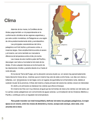 Además de los mares, la Cordillera de los
Andes juega también un rol preponderante en la
conformación climática de las regiones argentinas y,
por este cordón montañoso, la Patagonia es una región
de clima predominantemente árido y semidesértico.
Las principales características del clima
patagónico son sus otoños y primavera cortos, e
inviernos largos. Gran amplitud térmica entre el verano
y el invierno, así como también es marcada la
diferencia de temperatura entre el día y la noche.
Las masas de aire marítimo polar del Pacífico,
descargan casi toda su humedad al otro lado de los
Andes. El aire subpolar interviene en la formación de
las depresiones móviles y penetra desde el sur hasta el
norte del país.
En la isla de Tierra del Fuego, por la ubicación cercana al polo sur, en verano hay aproximadamente
hasta dieciocho horas de luz, mientras que en invierno hay solo de siete a ocho horas. Los días son claros y
brillantes, con temperaturas no tan bajas como en lugares de igual latitud en el hemisferio norte, debido al
carácter insular de la provincia. A fines del invierno y hasta principio del verano los vientos crecen en intensidad.
En otoño y en primavera se destacan los colores que ofrece el bosque.
En invierno los fríos son muy intensos al igual que las tormentas de nieve y los vientos son del oeste, por
lo cual las costas patagónicas son comúnmente de aguas serenas. La inmediación de los Océanos Atlántico y
Pacífico, contribuye como un regulador de la temperatura.
Para poder transitar con total tranquilidad y disfrutar de todos los paisajes patagónicos, la mejor
época es en verano, entre los meses de diciembre y marzo, aunque esto excluye, claro está, a los
amantes de la nieve.
5
Clima
 