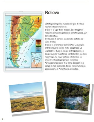 7
La Patagonia Argentina muestra dos tipos de relieve
notoriamente característicos:
El este es el lugar de las mesetas. La subregión de
Patagonia extraandina goza de un clima frío y seco, y un
bioma de estepa.
El relieve es de planicies escalonadas cortadas por
valles fluviales.
El oeste es el terreno de las montañas. La subregión
andina concuerda con los Andes patagónicos. La
vegetación se divide en bosque andino patagónico y
bosque subpolar magallánico; siendo también una zona
rica en lagos. La mayor parte de este territorio se
encuentra integrado por parques nacionales.
Aún quedan unos restos de la última glaciación en el
campo de hielo continental, del que vienen numerosos
glaciares como el Perito Moreno, entre otros.
Relieve
 