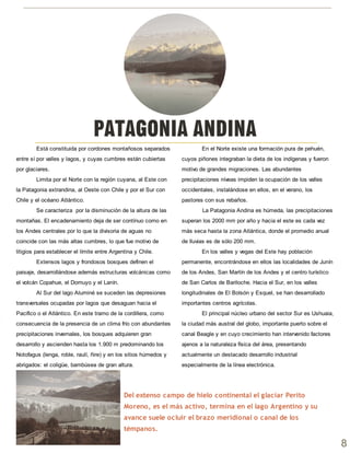 Está constituida por cordones montañosos separados
entre sí por valles y lagos, y cuyas cumbres están cubiertas
por glaciares.
Limita por el Norte con la región cuyana, al Este con
la Patagonia extrandina, al Oeste con Chile y por el Sur con
Chile y el océano Atlántico.
Se caracteriza por la disminución de la altura de las
montañas. El encadenamiento deja de ser contínuo como en
los Andes centrales por lo que la divisoria de aguas no
coincide con las más altas cumbres, lo que fue motivo de
litigios para establecer el límite entre Argentina y Chile.
Extensos lagos y frondosos bosques definen el
paisaje, desarrollándose además estructuras volcánicas como
el volcán Copahue, el Domuyo y el Lanín.
Al Sur del lago Aluminé se suceden las depresiones
transversales ocupadas por lagos que desaguan hacia el
Pacifico o el Atlántico. En este tramo de la cordillera, como
consecuencia de la presencia de un clima frío con abundantes
precipitaciones invernales, los bosques adquieren gran
desarrollo y ascienden hasta los 1.900 m predominando los
Notofagus (lenga, roble, raulí, ñire) y en los sitios húmedos y
abrigados: el coligüe, bambúsea de gran altura.
En el Norte existe una formación pura de pehuén,
cuyos piñones integraban la dieta de los indígenas y fueron
motivo de grandes migraciones. Las abundantes
precipitaciones níveas impiden la ocupación de los valles
occidentales, instalándose en ellos, en el verano, los
pastores con sus rebaños.
La Patagonia Andina es húmeda, las precipitaciones
superan los 2000 mm por año y hacia el este es cada vez
más seca hasta la zona Atlántica, donde el promedio anual
de lluvias es de sólo 200 mm.
En los valles y vegas del Este hay población
permanente, encontrándose en ellos las localidades de Junín
de los Andes, San Martín de los Andes y el centro turístico
de San Carlos de Bariloche. Hacia el Sur, en los valles
longitudinales de El Bolsón y Esquel, se han desarrollado
importantes centros agrícolas.
El principal núcleo urbano del sector Sur es Ushuaia,
la ciudad más austral del globo, importante puerto sobre el
canal Beagle y en cuyo crecimiento han intervenido factores
ajenos a la naturaleza física del área, presentando
actualmente un destacado desarrollo industrial
especialmente de la línea electrónica.
PATAGONIA ANDINA
Del extenso campo de hielo continental el glaciar Perito
Moreno, es el más activo, termina en el lago Argentino y su
avance suele ocluir el brazo meridional o canal de los
témpanos.
8
 