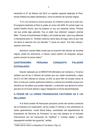 3


transmitió el 27 de febrero del 2010 un capítulo especial dedicado al Perú,
donde enfatizó los platos afrodisiacos, como el cebiche de conchas negras.

         “A mí me encanta la cocina peruana. En América Latina es la más rica.
El programa dedicado al Perú lo grabe en enero del 2009. En primer lugar me
recibió Gastón Acurio, que me preparó un cuy con especias chinas. Primera
vez que probé algo parecido. Fue un plato muy delicioso” aseguró Josimar
Melo. “Fuimos al local llamado El Bijao y ahí probé de todo, cosa muy diferente
e interesante para mí. También catamos varios tipos de trago, pero el que más
me llamó la atención fue uno llamado “7 veces sin sacar”. Era bien intenso”,
expreso entre risas.

         Asimismo Josimar Melo reveló que se enamoró del cebiche de conchas
negras, probó los anticuchos, e incluso comió sashimi de lenguado, porque
quería conocer la cocina nikkei.3

GASTRONOMÍA                   PERUANA             CONQUISTA        PALADAR
EXTRANJERO

         Estudio realizado por el MINCETUR (Ministerio de Comercio y Turismo)
señalan que de los 2 millones de turistas que nos visitan anualmente y dejan
US $ 2 mil 395 millones en divisas, el 42% es decir 840 mil turistas vienen al
Perú no solo por nuestro patrimonio histórico y cultural sino también porque son
atraídos por los platos que pueden degustar. La atracción que genera la cocina
peruana en el mundo alienta a seguir trabajando en forma descentralizada.

A PESAR DE LA CRISIS FRANQUICIAS FACTURAN US $ 135
MILLONES

         A la fecha existen 48 franquicias peruanas (venta del nombre comercial
de su empresa con supervisión), de los cuales 31 (treinta y uno) pertenecen al
sector gastronómico, reveló David Edery, coordinador del departamento de
Exportación de Servicios de Promperú “Lo que más destaca en el mercado
internacional son las franquicias de “fastfood” o “comida rápida” y están
despegando también las juguerías”, señaló.

3
    FAMA (2010). Diario La República 27 de febrero. Pág. 32.
 