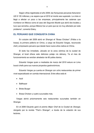 4


       Según cifras registradas el año 2009, las franquicias peruanas facturaron
US $ 135 millones y se espera que el 2010 el monto sea superado. La crisis si
llegó a afectar un poco a las empresas, principalmente las cadenas que
invirtieron en México como el caso del Segundo Muelle que abrió dos locales y
tuvo que cerrarlos, porque México fue un país que se vio muy afectado por este
problema”, comento Edery.

EL PERUANO QUE CONQUISTA CHINA

       En octubre del 2009 abrió en Shangai el “Brasa Chicken” (Pollos a la
brasa), la primera pollería en China, a cargo de Eduardo Vargas, reconocido
chef y empresario peruano que desde hace nueve años radica en China.

       El éxito fue inmediato, ubicado en la zona céntrica de la ciudad de
Shangai, el local ofrece este delicioso potaje vía delivery. Ya al mes de
funcionamiento se vendían alrededor de 80 pollos diarios.

       Eduardo Vargas quien a mediados de marzo del 2010 estuvo en Lima
buscó chefs para sus nuevos proyectos gastronómicos.

       Eduardo Vargas ya cuenta en Shangai con ocho restaurantes de primer
nivel especializado en comida internacional. Entre ellos está el:

   •   Azúl

   •   Balthazar

   •   Bristo Burger

   •   Brasa Chicken y cuatro sucursales más.

   Vargas abrirá próximamente seis restaurantes sucursales también en
Shangai.

   En el 2006 Eduardo ganó el premio Mejor Chef de la Ciudad de Shangai,
otorgado por la revista “That´s Shangai”, a través de la votación de sus
lectores.
 
