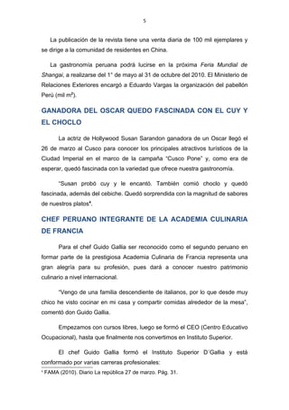 5


      La publicación de la revista tiene una venta diaria de 100 mil ejemplares y
se dirige a la comunidad de residentes en China.

      La gastronomía peruana podrá lucirse en la próxima Feria Mundial de
Shangai, a realizarse del 1° de mayo al 31 de octubre del 2010. El Ministerio de
Relaciones Exteriores encargó a Eduardo Vargas la organización del pabellón
Perú (mil m2).

GANADORA DEL OSCAR QUEDO FASCINADA CON EL CUY Y
EL CHOCLO

         La actriz de Hollywood Susan Sarandon ganadora de un Oscar llegó el
26 de marzo al Cusco para conocer los principales atractivos turísticos de la
Ciudad Imperial en el marco de la campaña “Cusco Pone” y, como era de
esperar, quedó fascinada con la variedad que ofrece nuestra gastronomía.

         “Susan probó cuy y le encantó. También comió choclo y quedó
fascinada, además del cebiche. Quedó sorprendida con la magnitud de sabores
de nuestros platos4.

CHEF PERUANO INTEGRANTE DE LA ACADEMIA CULINARIA
DE FRANCIA

         Para el chef Guido Gallia ser reconocido como el segundo peruano en
formar parte de la prestigiosa Academia Culinaria de Francia representa una
gran alegría para su profesión, pues dará a conocer nuestro patrimonio
culinario a nivel internacional.

         “Vengo de una familia descendiente de italianos, por lo que desde muy
chico he visto cocinar en mi casa y compartir comidas alrededor de la mesa”,
comentó don Guido Gallia.

         Empezamos con cursos libres, luego se formó el CEO (Centro Educativo
Ocupacional), hasta que finalmente nos convertimos en Instituto Superior.

         El chef Guido Gallia formó el Instituto Superior D´Gallia y está
conformado por varias carreras profesionales:
4
    FAMA (2010). Diario La república 27 de marzo. Pág. 31.
 