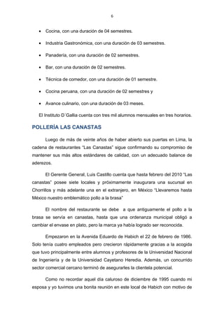 6


   •   Cocina, con una duración de 04 semestres.

   •   Industria Gastronómica, con una duración de 03 semestres.

   •   Panadería, con una duración de 02 semestres.

   •   Bar, con una duración de 02 semestres.

   •   Técnica de comedor, con una duración de 01 semestre.

   •   Cocina peruana, con una duración de 02 semestres y

   •   Avance culinario, con una duración de 03 meses.

   El Instituto D´Gallia cuenta con tres mil alumnos mensuales en tres horarios.

POLLERÍA LAS CANASTAS

       Luego de más de veinte años de haber abierto sus puertas en Lima, la
cadena de restaurantes “Las Canastas” sigue confirmando su compromiso de
mantener sus más altos estándares de calidad, con un adecuado balance de
aderezos.

       El Gerente General, Luis Castillo cuenta que hasta febrero del 2010 “Las
canastas” posee siete locales y próximamente inaugurara una sucursal en
Chorrillos y más adelante una en el extranjero, en México “Llevaremos hasta
México nuestro emblemático pollo a la brasa”

       El nombre del restaurante se debe a que antiguamente el pollo a la
brasa se servía en canastas, hasta que una ordenanza municipal obligó a
cambiar el envase en plato, pero la marca ya había logrado ser reconocida.

       Empezaron en la Avenida Eduardo de Habich el 22 de febrero de 1986.
Solo tenía cuatro empleados pero crecieron rápidamente gracias a la acogida
que tuvo principalmente entre alumnos y profesores de la Universidad Nacional
de Ingeniería y de la Universidad Cayetano Heredia. Además, un concurrido
sector comercial cercano terminó de asegurarles la clientela potencial.

       Como no recordar aquel día caluroso de diciembre de 1995 cuando mi
esposa y yo tuvimos una bonita reunión en este local de Habich con motivo de
 