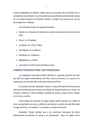 7


nuestra despedida de solteros. Hasta ahora me acuerdo de las bromas de un
compañero de promoción de universidad que actualmente está dictando clases
en un Instituto Superior de Estados Unidos y también me acuerdo de una de
las amigas de mi esposa.

       Las Canastas tienen los siguientes locales:

   •   Habich: Av. Eduardo de Habich (el nombre se debe al primer rector de la
       UNI)

   •   Surco: Av. Encalada.

   •   La Molina: Av. Flora Tristán.

   •   San Miguel: Av La Marina.

   •   Miraflores: Av. Angamos.

   •   Magdalena: Av. Brasil.

   •   Lima Norte: Centro Comercial Plaza norte.

COMIDA PERUANA PARA LOS FRANCESES

       Los paladares franceses podrán disfrutar la segunda quincena de abril
del 2010 los platos emblemáticos del Perú, como el ceviche y la causa en el
restaurante Les Ombres del museo Quai Branly de París.

       El cocinero francés Sebastián Tasset, a cargo del festival informó que la
oferta de comida peruana incluye una trilogía de causas hechas con rocoto, ají
amarillo y aceituna y habrá también ensalada de quinua, pulpo al olivo, tiradito
de corvina y ceviche.

       Como platos de pescado los galos podrán pedir pescado con salsa de
coco, acompañado con yuca y plátanos sancochado, ceviche de pato flameado
en jugo de limón y ají amarillo. Y de postre, un dulce de lúcuma.

       Sebastián Tasset confesó que a los cocineros franceses les llamó
sobremanera la atención la causa y su preparación. “Aquí no saben cómo
 