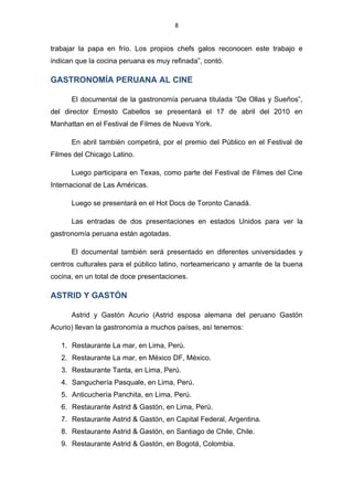 8


trabajar la papa en frío. Los propios chefs galos reconocen este trabajo e
indican que la cocina peruana es muy refinada”, contó.

GASTRONOMÍA PERUANA AL CINE

      El documental de la gastronomía peruana titulada “De Ollas y Sueños”,
del director Ernesto Cabellos se presentará el 17 de abril del 2010 en
Manhattan en el Festival de Filmes de Nueva York.

      En abril también competirá, por el premio del Público en el Festival de
Filmes del Chicago Latino.

      Luego participara en Texas, como parte del Festival de Filmes del Cine
Internacional de Las Américas.

      Luego se presentará en el Hot Docs de Toronto Canadá.

      Las entradas de dos presentaciones en estados Unidos para ver la
gastronomía peruana están agotadas.

      El documental también será presentado en diferentes universidades y
centros culturales para el público latino, norteamericano y amante de la buena
cocina, en un total de doce presentaciones.

ASTRID Y GASTÓN

      Astrid y Gastón Acurio (Astrid esposa alemana del peruano Gastón
Acurio) llevan la gastronomía a muchos países, así tenemos:

   1. Restaurante La mar, en Lima, Perú.
   2. Restaurante La mar, en México DF, México.
   3. Restaurante Tanta, en Lima, Perú.
   4. Sanguchería Pasquale, en Lima, Perú.
   5. Anticuchería Panchita, en Lima, Perú.
   6. Restaurante Astrid & Gastón, en Lima, Perú.
   7. Restaurante Astrid & Gastón, en Capital Federal, Argentina.
   8. Restaurante Astrid & Gastón, en Santiago de Chile, Chile.
   9. Restaurante Astrid & Gastón, en Bogotá, Colombia.
 