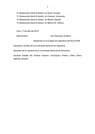 9


   10. Restaurante Astrid & Gastón, en Quito, Ecuador.
   11. Restaurante Astrid & Gastón, en Caracas, Venezuela.
   12. Restaurante Astrid & Gastón, en Madrid, España.
   13. Restaurante Astrid & Gastón, en México DF, México.



   Lima, 17 de abril del 2010

   Atentamente.-                           Jim Palomares Anselmo

                       Registrado en el Colegio de Ingenieros del Perú 67934

Egresado y titulado de la Universidad Nacional de Ingeniería.

Egresado de la maestría de la Universidad Nacional de Educación.

Docente Estable del Instituto Superior Tecnológico Público “Gilda Liliana
Ballivián Rosado”
 