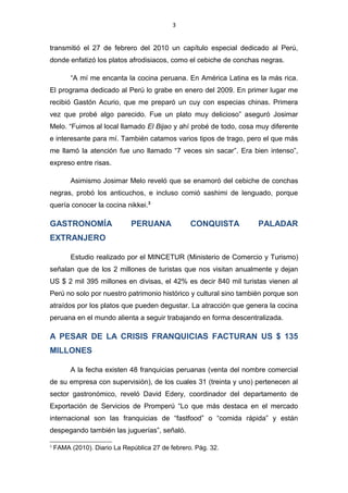 3
transmitió el 27 de febrero del 2010 un capítulo especial dedicado al Perú,
donde enfatizó los platos afrodisiacos, como el cebiche de conchas negras.
“A mí me encanta la cocina peruana. En América Latina es la más rica.
El programa dedicado al Perú lo grabe en enero del 2009. En primer lugar me
recibió Gastón Acurio, que me preparó un cuy con especias chinas. Primera
vez que probé algo parecido. Fue un plato muy delicioso” aseguró Josimar
Melo. “Fuimos al local llamado El Bijao y ahí probé de todo, cosa muy diferente
e interesante para mí. También catamos varios tipos de trago, pero el que más
me llamó la atención fue uno llamado “7 veces sin sacar”. Era bien intenso”,
expreso entre risas.
Asimismo Josimar Melo reveló que se enamoró del cebiche de conchas
negras, probó los anticuchos, e incluso comió sashimi de lenguado, porque
quería conocer la cocina nikkei.3
GASTRONOMÍA PERUANA CONQUISTA PALADAR
EXTRANJERO
Estudio realizado por el MINCETUR (Ministerio de Comercio y Turismo)
señalan que de los 2 millones de turistas que nos visitan anualmente y dejan
US $ 2 mil 395 millones en divisas, el 42% es decir 840 mil turistas vienen al
Perú no solo por nuestro patrimonio histórico y cultural sino también porque son
atraídos por los platos que pueden degustar. La atracción que genera la cocina
peruana en el mundo alienta a seguir trabajando en forma descentralizada.
A PESAR DE LA CRISIS FRANQUICIAS FACTURAN US $ 135
MILLONES
A la fecha existen 48 franquicias peruanas (venta del nombre comercial
de su empresa con supervisión), de los cuales 31 (treinta y uno) pertenecen al
sector gastronómico, reveló David Edery, coordinador del departamento de
Exportación de Servicios de Promperú “Lo que más destaca en el mercado
internacional son las franquicias de “fastfood” o “comida rápida” y están
despegando también las juguerías”, señaló.
3
FAMA (2010). Diario La República 27 de febrero. Pág. 32.
 