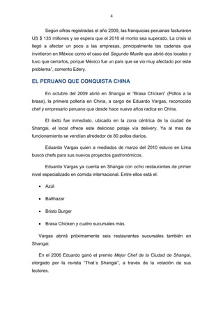 4
Según cifras registradas el año 2009, las franquicias peruanas facturaron
US $ 135 millones y se espera que el 2010 el monto sea superado. La crisis si
llegó a afectar un poco a las empresas, principalmente las cadenas que
invirtieron en México como el caso del Segundo Muelle que abrió dos locales y
tuvo que cerrarlos, porque México fue un país que se vio muy afectado por este
problema”, comento Edery.
EL PERUANO QUE CONQUISTA CHINA
En octubre del 2009 abrió en Shangai el “Brasa Chicken” (Pollos a la
brasa), la primera pollería en China, a cargo de Eduardo Vargas, reconocido
chef y empresario peruano que desde hace nueve años radica en China.
El éxito fue inmediato, ubicado en la zona céntrica de la ciudad de
Shangai, el local ofrece este delicioso potaje vía delivery. Ya al mes de
funcionamiento se vendían alrededor de 80 pollos diarios.
Eduardo Vargas quien a mediados de marzo del 2010 estuvo en Lima
buscó chefs para sus nuevos proyectos gastronómicos.
Eduardo Vargas ya cuenta en Shangai con ocho restaurantes de primer
nivel especializado en comida internacional. Entre ellos está el:
• Azúl
• Balthazar
• Bristo Burger
• Brasa Chicken y cuatro sucursales más.
Vargas abrirá próximamente seis restaurantes sucursales también en
Shangai.
En el 2006 Eduardo ganó el premio Mejor Chef de la Ciudad de Shangai,
otorgado por la revista “That´s Shangai”, a través de la votación de sus
lectores.
 