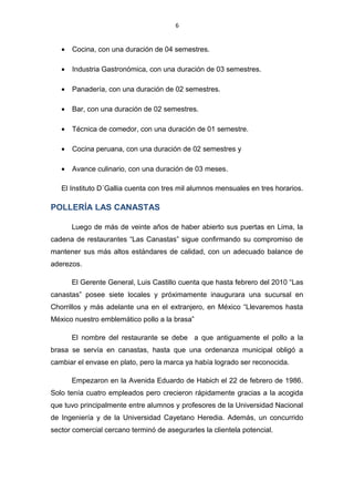 6
• Cocina, con una duración de 04 semestres.
• Industria Gastronómica, con una duración de 03 semestres.
• Panadería, con una duración de 02 semestres.
• Bar, con una duración de 02 semestres.
• Técnica de comedor, con una duración de 01 semestre.
• Cocina peruana, con una duración de 02 semestres y
• Avance culinario, con una duración de 03 meses.
El Instituto D´Gallia cuenta con tres mil alumnos mensuales en tres horarios.
POLLERÍA LAS CANASTAS
Luego de más de veinte años de haber abierto sus puertas en Lima, la
cadena de restaurantes “Las Canastas” sigue confirmando su compromiso de
mantener sus más altos estándares de calidad, con un adecuado balance de
aderezos.
El Gerente General, Luis Castillo cuenta que hasta febrero del 2010 “Las
canastas” posee siete locales y próximamente inaugurara una sucursal en
Chorrillos y más adelante una en el extranjero, en México “Llevaremos hasta
México nuestro emblemático pollo a la brasa”
El nombre del restaurante se debe a que antiguamente el pollo a la
brasa se servía en canastas, hasta que una ordenanza municipal obligó a
cambiar el envase en plato, pero la marca ya había logrado ser reconocida.
Empezaron en la Avenida Eduardo de Habich el 22 de febrero de 1986.
Solo tenía cuatro empleados pero crecieron rápidamente gracias a la acogida
que tuvo principalmente entre alumnos y profesores de la Universidad Nacional
de Ingeniería y de la Universidad Cayetano Heredia. Además, un concurrido
sector comercial cercano terminó de asegurarles la clientela potencial.
 