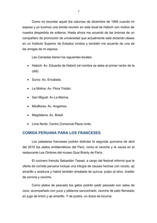 7
Como no recordar aquel día caluroso de diciembre de 1995 cuando mi
esposa y yo tuvimos una bonita reunión en este local de Habich con motivo de
nuestra despedida de solteros. Hasta ahora me acuerdo de las bromas de un
compañero de promoción de universidad que actualmente está dictando clases
en un Instituto Superior de Estados Unidos y también me acuerdo de una de
las amigas de mi esposa.
Las Canastas tienen los siguientes locales:
• Habich: Av. Eduardo de Habich (el nombre se debe al primer rector de la
UNI)
• Surco: Av. Encalada.
• La Molina: Av. Flora Tristán.
• San Miguel: Av La Marina.
• Miraflores: Av. Angamos.
• Magdalena: Av. Brasil.
• Lima Norte: Centro Comercial Plaza norte.
COMIDA PERUANA PARA LOS FRANCESES
Los paladares franceses podrán disfrutar la segunda quincena de abril
del 2010 los platos emblemáticos del Perú, como el ceviche y la causa en el
restaurante Les Ombres del museo Quai Branly de París.
El cocinero francés Sebastián Tasset, a cargo del festival informó que la
oferta de comida peruana incluye una trilogía de causas hechas con rocoto, ají
amarillo y aceituna y habrá también ensalada de quinua, pulpo al olivo, tiradito
de corvina y ceviche.
Como platos de pescado los galos podrán pedir pescado con salsa de
coco, acompañado con yuca y plátanos sancochado, ceviche de pato flameado
en jugo de limón y ají amarillo. Y de postre, un dulce de lúcuma.
 