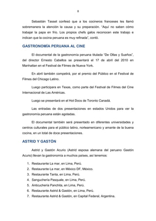 8
Sebastián Tasset confesó que a los cocineros franceses les llamó
sobremanera la atención la causa y su preparación. “Aquí no saben cómo
trabajar la papa en frío. Los propios chefs galos reconocen este trabajo e
indican que la cocina peruana es muy refinada”, contó.
GASTRONOMÍA PERUANA AL CINE
El documental de la gastronomía peruana titulada “De Ollas y Sueños”,
del director Ernesto Cabellos se presentará el 17 de abril del 2010 en
Manhattan en el Festival de Filmes de Nueva York.
En abril también competirá, por el premio del Público en el Festival de
Filmes del Chicago Latino.
Luego participara en Texas, como parte del Festival de Filmes del Cine
Internacional de Las Américas.
Luego se presentará en el Hot Docs de Toronto Canadá.
Las entradas de dos presentaciones en estados Unidos para ver la
gastronomía peruana están agotadas.
El documental también será presentado en diferentes universidades y
centros culturales para el público latino, norteamericano y amante de la buena
cocina, en un total de doce presentaciones.
ASTRID Y GASTÓN
Astrid y Gastón Acurio (Astrid esposa alemana del peruano Gastón
Acurio) llevan la gastronomía a muchos países, así tenemos:
1. Restaurante La mar, en Lima, Perú.
2. Restaurante La mar, en México DF, México.
3. Restaurante Tanta, en Lima, Perú.
4. Sanguchería Pasquale, en Lima, Perú.
5. Anticuchería Panchita, en Lima, Perú.
6. Restaurante Astrid & Gastón, en Lima, Perú.
7. Restaurante Astrid & Gastón, en Capital Federal, Argentina.
 