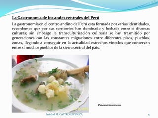 La Gastronomía de los andes centrales del Perú
La gastronomía en el centro andino del Perú esta formada por varias identidades,
recordemos que por sus territorios han dominado y luchado entre sí diversas
culturas; sin embargo la transculturización culinaria se han trasmitido por
generaciones con las constantes migraciones entre diferentes pisos, pueblos,
zonas, llegando a conseguir en la actualidad estrechos vínculos que conservan
entre sí muchos pueblos de la sierra central del país.




                                                 Patasca huancaína


                   Soledad M. CASTRO ESPINOZA                                  13
 