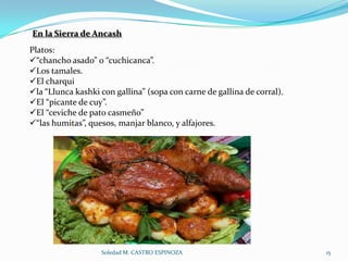 En la Sierra de Ancash
Platos:
“chancho asado” o “cuchicanca”.
Los tamales.
El charqui
la “Llunca kashki con gallina” (sopa con carne de gallina de corral).
El “picante de cuy”.
El “ceviche de pato casmeño”
“las humitas”, quesos, manjar blanco, y alfajores.




                   Soledad M. CASTRO ESPINOZA                            15
 