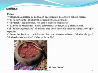 Ayacucho:

Platos:
“el hapchi”, ensalada de papa, con queso fresco, ají, aceite y cebolla picada.
“El Puca Picante”, chicharrón de cerdo en salsa de maní.
“la Patachi”, sopa de trigo, con carne, tocino y menestras.
“La Sopa de Mondongo”, hecha con vísceras de res, maíz y hierbabuena.
el “Adobo Ayacuchano”, el mismo que lleva carne de cerdo macerada con ají y
especies.
 Entre las bebidas tradicionales los ayacuchanos ofrecen: “chicha de jora”,
“chicha de siete semillas” y “chicha de molle”.




                                         “El Puca Picante”
                   Soledad M. CASTRO ESPINOZA                                16
 
