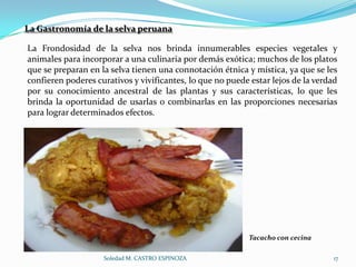 La Gastronomía de la selva peruana

La Frondosidad de la selva nos brinda innumerables especies vegetales y
animales para incorporar a una culinaria por demás exótica; muchos de los platos
que se preparan en la selva tienen una connotación étnica y mística, ya que se les
confieren poderes curativos y vivificantes, lo que no puede estar lejos de la verdad
por su conocimiento ancestral de las plantas y sus características, lo que les
brinda la oportunidad de usarlas o combinarlas en las proporciones necesarias
para lograr determinados efectos.




                                                            Tacacho con cecina

                    Soledad M. CASTRO ESPINOZA                                    17
 