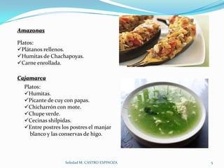 Amazonas

Platos:
Plátanos rellenos.
Humitas de Chachapoyas.
Carne enrollada.

Cajamarca
  Platos:
  Humitas.
  Picante de cuy con papas.
  Chicharrón con mote.
  Chupe verde.
  Cecinas shilpidas.
  Entre postres los postres el manjar
    blanco y las conservas de higo.




                   Soledad M. CASTRO ESPINOZA   5
 