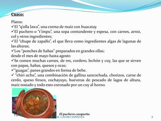 Cuzco:
Platos:
El “q’olla lawa”, una crema de maíz con huacatay
El puchero o “t’impu”, una sopa contundente y espesa, con carnes, arroz,
col y otros ingredientes;
El “chupe de zapallo”, el que lleva como ingredientes algas de lagunas de
las alturas;
Los “ponches de habas” preparados en grandes ollas;
desde el mes de mayo hasta agosto
Se comen muchas carnes, de res, cordero, lechón y cuy, las que se sirven
con papas, habas, quesos y ocas;
“guagas”, panes grandes en forma de bebe.
 “chiri uchu”, una combinación de gallina sancochada, chorizos, carne de
cerdo, queso fresco, cochayuyo, hueveras de pescado de lagos de altura,
maíz tostado y todo esto coronado por un cuy al horno.




                            El puchero cuzqueño
                    Soledad M. CASTRO ESPINOZA                               8
 