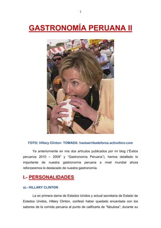 1




   GASTRONOMÍA PERUANA II




   FOTO: Hillary Clinton: TOMADA: hastaarribadeforos.activoforo.com

      Ya anteriormente en mis dos artículos publicados por mi blog (“Éxitos
peruanos 2010 – 2009” y “Gastronomía Peruana”), hemos detallado lo
importante   de   nuestra   gastronomía   peruana   a   nivel   mundial   ahora
reforzaremos lo destacado de nuestra gastronomía.


I.- PERSONALIDADES
a).- HILLARY CLINTON

      La ex primera dama de Estados Unidos y actual secretaria de Estado de
Estados Unidos, Hillary Clinton, confesó haber quedado encantada con los
sabores de la comida peruana al punto de calificarla de “fabulosa”; durante su
 