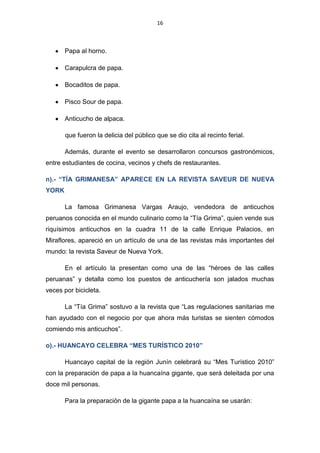 16



       Papa al horno.

       Carapulcra de papa.

       Bocaditos de papa.

       Pisco Sour de papa.

       Anticucho de alpaca.

       que fueron la delicia del público que se dio cita al recinto ferial.

       Además, durante el evento se desarrollaron concursos gastronómicos,
entre estudiantes de cocina, vecinos y chefs de restaurantes.

n).- “TÍA GRIMANESA” APARECE EN LA REVISTA SAVEUR DE NUEVA
YORK

       La famosa Grimanesa Vargas Araujo, vendedora de anticuchos
peruanos conocida en el mundo culinario como la “Tía Grima”, quien vende sus
riquísimos anticuchos en la cuadra 11 de la calle Enrique Palacios, en
Miraflores, apareció en un artículo de una de las revistas más importantes del
mundo: la revista Saveur de Nueva York.

       En el artículo la presentan como una de las “héroes de las calles
peruanas” y detalla como los puestos de anticuchería son jalados muchas
veces por bicicleta.

       La “Tía Grima” sostuvo a la revista que “Las regulaciones sanitarias me
han ayudado con el negocio por que ahora más turistas se sienten cómodos
comiendo mis anticuchos”.

o).- HUANCAYO CELEBRA “MES TURÍSTICO 2010”

       Huancayo capital de la región Junín celebrará su “Mes Turístico 2010”
con la preparación de papa a la huancaína gigante, que será deleitada por una
doce mil personas.

       Para la preparación de la gigante papa a la huancaína se usarán:
 