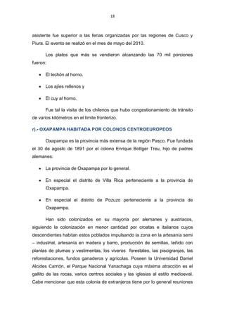 18



asistente fue superior a las ferias organizadas por las regiones de Cusco y
Piura. El evento se realizó en el mes de mayo del 2010.

       Los platos que más se vendieron alcanzando las 70 mil porciones
fueron:

       El lechón al horno.

       Los ajíes rellenos y

       El cuy al horno.

       Fue tal la visita de los chilenos que hubo congestionamiento de tránsito
de varios kilómetros en el límite fronterizo.

r).- OXAPAMPA HABITADA POR COLONOS CENTROEUROPEOS

       Oxapampa es la provincia más extensa de la región Pasco. Fue fundada
el 30 de agosto de 1891 por el colono Enrique Bottger Treu, hijo de padres
alemanes:

       La provincia de Oxapampa por lo general.

       En especial el distrito de Villa Rica perteneciente a la provincia de
       Oxapampa.

       En especial el distrito de Pozuzo perteneciente a la provincia de
       Oxapampa.

       Han sido colonizados en su mayoría por alemanes y austriacos,
siguiendo la colonización en menor cantidad por croatas e italianos cuyos
descendientes habitan estos poblados impulsando la zona en la artesanía semi
– industrial, artesanía en madera y barro, producción de semillas, teñido con
plantas de plumas y vestimentas, los viveros forestales, las piscigranjas, las
reforestaciones, fundos ganaderos y agrícolas. Poseen la Universidad Daniel
Alcides Carrión, el Parque Nacional Yanachaga cuya máxima atracción es el
gallito de las rocas, varios centros sociales y las iglesias al estilo medioeval.
Cabe mencionar que esta colonia de extranjeros tiene por lo general reuniones
 