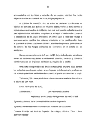 26



acompañados por los fieles y retumbe de los cuetes, mientras los recién
llegados se acercan a deleitar los ricos potajes preparados.

      Al culminar la procesión, sino es antes, se destapan por docenas las
botellas de cerveza. Las bandas de músicos sobrevivientes a tanta comida y
bebida siguen animando a la población que está entretenida en la plaza central
y en algunos casos visitando a sus paisanos. Al llegar la medianoche comienza
el espectáculo de los juegos artificiales, en primer lugar la vaca loca y luego la
quema de varios castillos. Las palomas enjauladas en los castillos salen libres
al quemarse el último cuerpo del castillo. Las diferentes piruetas y combinación
de colores de los fuegos artificiales se convierten en el deleite de los
asistentes.

      Siendo aproximadamente la 1 a.m. del 25 de junio los locales sociales se
llenan de personas dispuestas a amanecerse bailando, tomando y comiendo
con la música de las orquestas traídos en su mayoría de la capital.

      Una parte de la población se amanece festejando en plena plaza central,
los visitantes que desean vuelven a sus hogares o de lo contrario se alojan en
los hoteles que existen siendo el más moderno el que se encuentra en la playa.

      Todo este júbilo se repetirá dentro de una semana en el día denominado
la octava de San Juan.

      Lima, 15 de junio del 2010.

      Atentamente.-                      Jim Palomares Anselmo

                    Registrado en el Colegio de Ingenieros del Perú 67934

Egresado y titulado de la Universidad Nacional de Ingeniería.

Egresado de la maestría de la Universidad Nacional de Educación.

Docente Estable del Instituto Superior Tecnológico Público “Gilda Liliana
Ballivián Rosado”
 