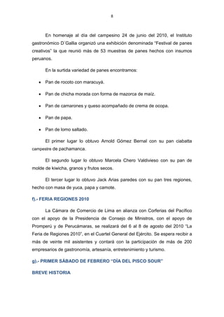 8



      En homenaje al día del campesino 24 de junio del 2010, el Instituto
gastronómico D´Gallia organizó una exhibición denominada “Festival de panes
creativos” la que reunió más de 53 muestras de panes hechos con insumos
peruanos.

      En la surtida variedad de panes encontramos:

      Pan de rocoto con maracuyá.

      Pan de chicha morada con forma de mazorca de maíz.

      Pan de camarones y queso acompañado de crema de ocopa.

      Pan de papa.

      Pan de lomo saltado.

      El primer lugar lo obtuvo Arnold Gómez Bernal con su pan ciabatta
campestre de pachamanca.

      El segundo lugar lo obtuvo Marcela Chero Valdivieso con su pan de
molde de kiwicha, granos y frutos secos.

      El tercer lugar lo obtuvo Jack Arias paredes con su pan tres regiones,
hecho con masa de yuca, papa y camote.

f).- FERIA REGIONES 2010

      La Cámara de Comercio de Lima en alianza con Corferias del Pacífico
con el apoyo de la Presidencia de Consejo de Ministros, con el apoyo de
Promperú y de Perucámaras, se realizará del 6 al 8 de agosto del 2010 “La
Feria de Regiones 2010”, en el Cuartel General del Ejército. Se espera recibir a
más de veinte mil asistentes y contará con la participación de más de 200
empresarios de gastronomía, artesanía, entretenimiento y turismo.

g).- PRIMER SÁBADO DE FEBRERO “DÍA DEL PISCO SOUR”

BREVE HISTORIA
 