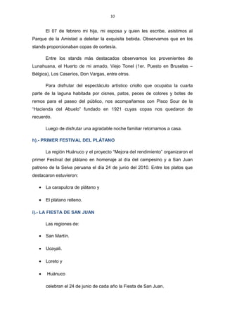 10
El 07 de febrero mi hija, mi esposa y quien les escribe, asistimos al
Parque de la Amistad a deleitar la exquisita bebida. Observamos que en los
stands proporcionaban copas de cortesía.
Entre los stands más destacados observamos los provenientes de
Lunahuana, el Huerto de mi amado, Viejo Tonel (1er. Puesto en Bruselas –
Bélgica), Los Caseríos, Don Vargas, entre otros.
Para disfrutar del espectáculo artístico criollo que ocupaba la cuarta
parte de la laguna habitada por cisnes, patos, peces de colores y botes de
remos para el paseo del público, nos acompañamos con Pisco Sour de la
“Hacienda del Abuelo” fundado en 1921 cuyas copas nos quedaron de
recuerdo.
Luego de disfrutar una agradable noche familiar retornamos a casa.
h).- PRIMER FESTIVAL DEL PLÁTANO
La región Huánuco y el proyecto “Mejora del rendimiento” organizaron el
primer Festival del plátano en homenaje al día del campesino y a San Juan
patrono de la Selva peruana el día 24 de junio del 2010. Entre los platos que
destacaron estuvieron:
• La carapulcra de plátano y
• El plátano relleno.
i).- LA FIESTA DE SAN JUAN
Las regiones de:
• San Martín.
• Ucayali.
• Loreto y
• Huánuco
celebran el 24 de junio de cada año la Fiesta de San Juan.
 