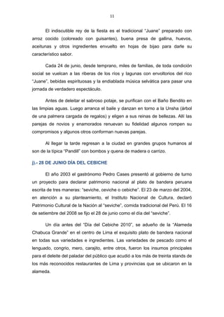 11
El indiscutible rey de la fiesta es el tradicional “Juane” preparado con
arroz cocido (coloreado con guisantes), buena presa de gallina, huevos,
aceitunas y otros ingredientes envuelto en hojas de bijao para darle su
característico sabor.
Cada 24 de junio, desde temprano, miles de familias, de toda condición
social se vuelcan a las riberas de los ríos y lagunas con envoltorios del rico
“Juane”, bebidas espirituosas y la endiablada música selvática para pasar una
jornada de verdadero espectáculo.
Antes de deleitar el sabroso potaje, se purifican con el Baño Bendito en
las limpias aguas. Luego arranca el baile y danzan en torno a la Unsha (árbol
de una palmera cargada de regalos) y eligen a sus reinas de bellezas. Allí las
parejas de novios y enamorados renuevan su fidelidad algunos rompen su
compromisos y algunos otros conforman nuevas parejas.
Al llegar la tarde regresan a la ciudad en grandes grupos humanos al
son de la típica “Pandill” con bombos y quena de madera o carrizo.
j).- 28 DE JUNIO DÍA DEL CEBICHE
El año 2003 el gastrónomo Pedro Cases presentó al gobierno de turno
un proyecto para declarar patrimonio nacional al plato de bandera peruana
escrita de tres maneras: “seviche, ceviche o cebiche”. El 23 de marzo del 2004,
en atención a su planteamiento, el Instituto Nacional de Cultura, declaró
Patrimonio Cultural de la Nación al “seviche”, comida tradicional del Perú. El 16
de setiembre del 2008 se fijo el 28 de junio como el día del “seviche”.
Un día antes del “Día del Cebiche 2010”, se adueño de la “Alameda
Chabuca Grande” en el centro de Lima el exquisito plato de bandera nacional
en todas sus variedades e ingredientes. Las variedades de pescado como el
lenguado, congrio, mero, carajito, entre otros, fueron los insumos principales
para el deleite del paladar del público que acudió a los más de treinta stands de
los más reconocidos restaurantes de Lima y provincias que se ubicaron en la
alameda.
 
