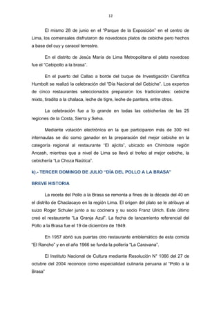 12
El mismo 28 de junio en el “Parque de la Exposición” en el centro de
Lima, los comensales disfrutaron de novedosos platos de cebiche pero hechos
a base del cuy y caracol terrestre.
En el distrito de Jesús María de Lima Metropolitana el plato novedoso
fue el “Cebipollo a la brasa”.
En el puerto del Callao a borde del buque de Investigación Científica
Humbolt se realizó la celebración del “Día Nacional del Cebiche”. Los expertos
de cinco restaurantes seleccionados prepararon los tradicionales: cebiche
mixto, tiradito a la chalaca, leche de tigre, leche de pantera, entre otros.
La celebración fue a lo grande en todas las cebicherías de las 25
regiones de la Costa, Sierra y Selva.
Mediante votación electrónica en la que participaron más de 300 mil
internautas se dio como ganador en la preparación del mejor cebiche en la
categoría regional al restaurante “El ajicito”, ubicado en Chimbote región
Ancash, mientras que a nivel de Lima se llevó el trofeo al mejor cebiche, la
cebichería “La Choza Naútica”.
k).- TERCER DOMINGO DE JULIO “DÍA DEL POLLO A LA BRASA”
BREVE HISTORIA
La receta del Pollo a la Brasa se remonta a fines de la década del 40 en
el distrito de Chaclacayo en la región Lima. El origen del plato se le atribuye al
suizo Roger Schuler junto a su cocinera y su socio Franz Ulrich. Este último
creó el restaurante “La Granja Azul”. La fecha de lanzamiento referencial del
Pollo a la Brasa fue el 19 de diciembre de 1949.
En 1957 abrió sus puertas otro restaurante emblemático de esta comida
“El Rancho” y en el año 1966 se funda la pollería “La Caravana”.
El Instituto Nacional de Cultura mediante Resolución N° 1066 del 27 de
octubre del 2004 reconoce como especialidad culinaria peruana al “Pollo a la
Brasa”
 