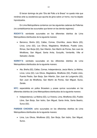 13
El tercer domingo de julio “Día del Pollo a la Brasa” no queda más que
rendirse ante su excelencia que apunta de giros sobre un horno, nos ha dejado
hipnotizados.
En Lima Metropolitana contamos con las siguientes cadenas de Pollerías
(no contabilizamos las sucursales que tienen en las demás regiones):
ROCKY´S: veintisiete sucursales en los diferentes distritos de Lima
Metropolitana distribuidos de la siguiente manera:
• Barranco, Breña (02), Callao, Comas, Chorrillos, Jesús María (02),
Lince, Lima (02), Los Olivos, Magdalena, Miraflores, Pueblo Libre,
Rímac, San Borja (02), San Hilarión, San Martín de Porres, San Juan de
Miraflores, San Miguel, Santa Anita, Surquillo, Ventanilla, Villa el
Salvador, Zarate.
NORKY´S: veintiséis sucursales en los diferentes distritos de Lima
Metropolitana distribuidos de la siguiente manera:
• Ate, Breña (02), Callao, Comas, Independencia, Jesús María, La Molina,
Lince, Lima (02), Los Olivos, Magdalena, Miraflores (02), Pueblo Libre,
Puente Piedra, San Borja, San Hilarión, San Juan de Lurigancho (02),
San Juan de Miraflores, San Martín de Porres, San Miguel, Surco,
Zarate.
KFC: especialista en pollos Broasters y posee quince sucursales en los
diferentes distritos de Lima Metropolitana distribuidos de la siguiente manera:
• Independencia, La Molina (02), La Victoria, Lima, Miraflores (02), Pueblo
Libre, San Borja, San Isidro, San Miguel, Santa Anita, Santa Beatriz,
Surco (02).
PARDOS CHICKEN: ocho sucursales en los diferentes distritos de Lima
Metropolitana distribuidos de la siguiente manera:
• Lima, Los Olivos, Miraflores (02), San Borja, San Isidro, San Miguel,
Surco.
 