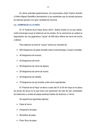 15
En dicha actividad gastronómica, los reconocidos chefs Toshiro Konishi
y Pedro Miguel Schiaffino demostraron a los asistentes que la comida peruana
es sabrosa gracias a su gran variedad de insumos.
m).- HOMENAJE A LA PAPA
El “IV Festival de la Papa Surco 2010”, distrito limeño en la que resido,
rindió homenaje anual al tubérculo de los Andes. En la ceremonia se realizó la
degustación de una gigantesca “causa” de 900 kilos rellena de carne de trucha
y alpaca.
Para elaborar la enorme “causa” andina se necesitó de:
• 620 kilogramos de papa amarilla nativa huamantanga y huayro moradita.
• 40 kilogramos de huevos.
• 40 kilogramos de limón.
• 80 kilogramos de carne de alpaca.
• 20 kilogramos de carne de trucha.
• 20 kilogramos de cebolla.
• 70 kilogramos de ají amarillo, entre otros ingredientes.
El “Festival de la Papa” se llevó a cabo del 27 al 30 de mayo en la plaza
de armas de Surco en la que hubo una exposición de más de cien variedades
de tubérculos y ventas de papas andinas traídas de Huánuco y Tarma.
Se repartió las siguientes delicias:
• Papa al horno.
• Carapulcra de papa.
• Bocaditos de papa.
• Pisco Sour de papa.
 