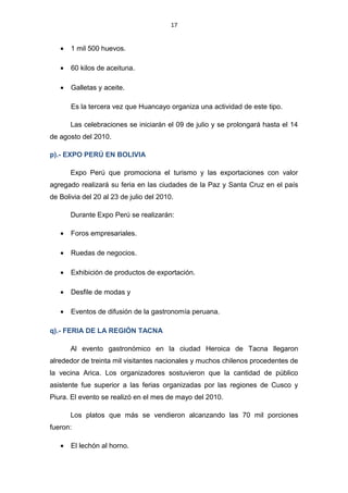 17
• 1 mil 500 huevos.
• 60 kilos de aceituna.
• Galletas y aceite.
Es la tercera vez que Huancayo organiza una actividad de este tipo.
Las celebraciones se iniciarán el 09 de julio y se prolongará hasta el 14
de agosto del 2010.
p).- EXPO PERÚ EN BOLIVIA
Expo Perú que promociona el turismo y las exportaciones con valor
agregado realizará su feria en las ciudades de la Paz y Santa Cruz en el país
de Bolivia del 20 al 23 de julio del 2010.
Durante Expo Perú se realizarán:
• Foros empresariales.
• Ruedas de negocios.
• Exhibición de productos de exportación.
• Desfile de modas y
• Eventos de difusión de la gastronomía peruana.
q).- FERIA DE LA REGIÓN TACNA
Al evento gastronómico en la ciudad Heroica de Tacna llegaron
alrededor de treinta mil visitantes nacionales y muchos chilenos procedentes de
la vecina Arica. Los organizadores sostuvieron que la cantidad de público
asistente fue superior a las ferias organizadas por las regiones de Cusco y
Piura. El evento se realizó en el mes de mayo del 2010.
Los platos que más se vendieron alcanzando las 70 mil porciones
fueron:
• El lechón al horno.
 