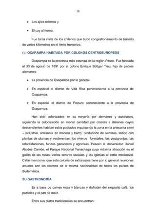 18
• Los ajíes rellenos y
• El cuy al horno.
Fue tal la visita de los chilenos que hubo congestionamiento de tránsito
de varios kilómetros en el límite fronterizo.
r).- OXAPAMPA HABITADA POR COLONOS CENTROEUROPEOS
Oxapampa es la provincia más extensa de la región Pasco. Fue fundada
el 30 de agosto de 1891 por el colono Enrique Bottger Treu, hijo de padres
alemanes:
• La provincia de Oxapampa por lo general.
• En especial el distrito de Villa Rica perteneciente a la provincia de
Oxapampa.
• En especial el distrito de Pozuzo perteneciente a la provincia de
Oxapampa.
Han sido colonizados en su mayoría por alemanes y austriacos,
siguiendo la colonización en menor cantidad por croatas e italianos cuyos
descendientes habitan estos poblados impulsando la zona en la artesanía semi
– industrial, artesanía en madera y barro, producción de semillas, teñido con
plantas de plumas y vestimentas, los viveros forestales, las piscigranjas, las
reforestaciones, fundos ganaderos y agrícolas. Poseen la Universidad Daniel
Alcides Carrión, el Parque Nacional Yanachaga cuya máxima atracción es el
gallito de las rocas, varios centros sociales y las iglesias al estilo medioeval.
Cabe mencionar que esta colonia de extranjeros tiene por lo general reuniones
anuales con los colonos de la misma nacionalidad de todos los países de
Sudamérica.
SU GASTRONOMÍA
Es a base de carnes rojas y blancas y disfrutan del exquisito café, los
pasteles y el pan de maíz.
Entre sus platos tradicionales se encuentran:
 