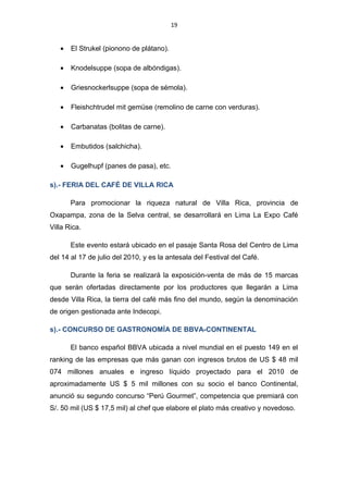 19
• El Strukel (pionono de plátano).
• Knodelsuppe (sopa de albóndigas).
• Griesnockerlsuppe (sopa de sémola).
• Fleishchtrudel mit gemüse (remolino de carne con verduras).
• Carbanatas (bolitas de carne).
• Embutidos (salchicha).
• Gugelhupf (panes de pasa), etc.
s).- FERIA DEL CAFÉ DE VILLA RICA
Para promocionar la riqueza natural de Villa Rica, provincia de
Oxapampa, zona de la Selva central, se desarrollará en Lima La Expo Café
Villa Rica.
Este evento estará ubicado en el pasaje Santa Rosa del Centro de Lima
del 14 al 17 de julio del 2010, y es la antesala del Festival del Café.
Durante la feria se realizará la exposición-venta de más de 15 marcas
que serán ofertadas directamente por los productores que llegarán a Lima
desde Villa Rica, la tierra del café más fino del mundo, según la denominación
de origen gestionada ante Indecopi.
s).- CONCURSO DE GASTRONOMÍA DE BBVA-CONTINENTAL
El banco español BBVA ubicada a nivel mundial en el puesto 149 en el
ranking de las empresas que más ganan con ingresos brutos de US $ 48 mil
074 millones anuales e ingreso líquido proyectado para el 2010 de
aproximadamente US $ 5 mil millones con su socio el banco Continental,
anunció su segundo concurso “Perú Gourmet”, competencia que premiará con
S/. 50 mil (US $ 17,5 mil) al chef que elabore el plato más creativo y novedoso.
 