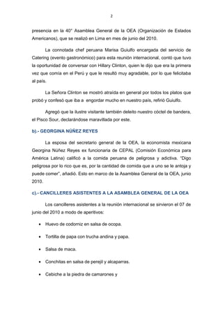 2
presencia en la 40° Asamblea General de la OEA (Organización de Estados
Americanos), que se realizó en Lima en mes de junio del 2010.
La connotada chef peruana Marisa Guiulfo encargada del servicio de
Catering (evento gastronómico) para esta reunión internacional, contó que tuvo
la oportunidad de conversar con Hillary Clinton, quien le dijo que era la primera
vez que comía en el Perú y que le resultó muy agradable, por lo que felicitaba
al país.
La Señora Clinton se mostró atraída en general por todos los platos que
probó y confesó que iba a engordar mucho en nuestro país, refirió Guiulfo.
Agregó que la ilustre visitante también deleito nuestro cóctel de bandera,
el Pisco Sour, declarándose maravillada por este.
b).- GEORGINA NÚÑEZ REYES
La esposa del secretario general de la OEA, la economista mexicana
Georgina Núñez Reyes ex funcionaria de CEPAL (Comisión Económica para
América Latina) calificó a la comida peruana de peligrosa y adictiva. “Digo
peligrosa por lo rico que es, por la cantidad de comida que a uno se le antoja y
puede comer”, añadió. Esto en marco de la Asamblea General de la OEA, junio
2010.
c).- CANCILLERES ASISTENTES A LA ASAMBLEA GENERAL DE LA OEA
Los cancilleres asistentes a la reunión internacional se sirvieron el 07 de
junio del 2010 a modo de aperitivos:
• Huevo de codorniz en salsa de ocopa.
• Tortilla de papa con trucha andina y papa.
• Salsa de maca.
• Conchitas en salsa de perejil y alcaparras.
• Cebiche a la piedra de camarones y
 