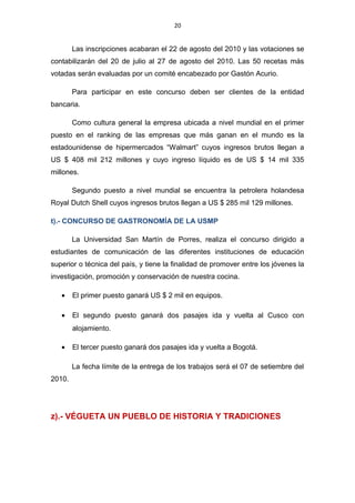 20
Las inscripciones acabaran el 22 de agosto del 2010 y las votaciones se
contabilizarán del 20 de julio al 27 de agosto del 2010. Las 50 recetas más
votadas serán evaluadas por un comité encabezado por Gastón Acurio.
Para participar en este concurso deben ser clientes de la entidad
bancaria.
Como cultura general la empresa ubicada a nivel mundial en el primer
puesto en el ranking de las empresas que más ganan en el mundo es la
estadounidense de hipermercados “Walmart” cuyos ingresos brutos llegan a
US $ 408 mil 212 millones y cuyo ingreso líquido es de US $ 14 mil 335
millones.
Segundo puesto a nivel mundial se encuentra la petrolera holandesa
Royal Dutch Shell cuyos ingresos brutos llegan a US $ 285 mil 129 millones.
t).- CONCURSO DE GASTRONOMÍA DE LA USMP
La Universidad San Martín de Porres, realiza el concurso dirigido a
estudiantes de comunicación de las diferentes instituciones de educación
superior o técnica del país, y tiene la finalidad de promover entre los jóvenes la
investigación, promoción y conservación de nuestra cocina.
• El primer puesto ganará US $ 2 mil en equipos.
• El segundo puesto ganará dos pasajes ida y vuelta al Cusco con
alojamiento.
• El tercer puesto ganará dos pasajes ida y vuelta a Bogotá.
La fecha límite de la entrega de los trabajos será el 07 de setiembre del
2010.
z).- VÉGUETA UN PUEBLO DE HISTORIA Y TRADICIONES
 