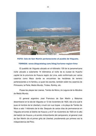 21
FOTO: Isla de San Martín perteneciente al pueblo de Végueta.
TOMADA: www.blogcatalog.com/blog/turismo-region-lima
El pueblito de Végueta ubicado en el kilómetro 159 de la panamericana
norte ubicado a solamente 14 kilómetros al norte de la ciudad de Huacho
capital de la provincia de Huaura región de Lima, está conformado por varios
caseríos como Mazo donde se encuentran las hectáreas de terreno
pertenecientes a mi familia y a quien les escribe, también están los caseríos de
Primavera, la Perla, Medio Mundo, Tiroles, Rontoy, etc.
Posee las playas las Liseras, Tambo de Mora y la Laguna de la Albufera
de Medio Mundo.
El general argentino José Francisco de San Martín y Matorras
desembarcó en la isla de Végueta un 12 de noviembre de 1820, isla a la cual le
puso el nombre de la Libertad y cruzó con sus tropas a la playa de Tambo de
Mora a solo 1 kilómetro de la isla. Después de varios días de permanencia en
Végueta enrumbó al distrito de Huaura y el 27 de noviembre de 1820 en lo alto
del balcón de Huaura y al sonido rimbombante del campanario, el general José
de San Martín dio el primer grito de Libertad, proclamando por primera vez la
independencia del Perú.
 