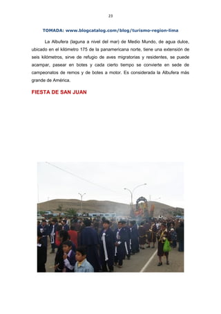 23
TOMADA: www.blogcatalog.com/blog/turismo-region-lima
La Albufera (laguna a nivel del mar) de Medio Mundo, de agua dulce,
ubicado en el kilómetro 175 de la panamericana norte, tiene una extensión de
seis kilómetros, sirve de refugio de aves migratorias y residentes, se puede
acampar, pasear en botes y cada cierto tiempo se convierte en sede de
campeonatos de remos y de botes a motor. Es considerada la Albufera más
grande de América.
FIESTA DE SAN JUAN
 