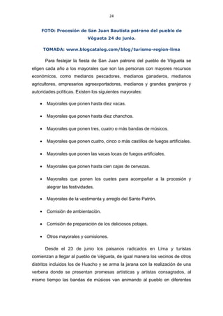24
FOTO: Procesión de San Juan Bautista patrono del pueblo de
Végueta 24 de junio.
TOMADA: www.blogcatalog.com/blog/turismo-region-lima
Para festejar la fiesta de San Juan patrono del pueblo de Végueta se
eligen cada año a los mayorales que son las personas con mayores recursos
económicos, como medianos pescadores, medianos ganaderos, medianos
agricultores, empresarios agroexportadores, medianos y grandes granjeros y
autoridades políticas. Existen los siguientes mayorales:
• Mayorales que ponen hasta diez vacas.
• Mayorales que ponen hasta diez chanchos.
• Mayorales que ponen tres, cuatro o más bandas de músicos.
• Mayorales que ponen cuatro, cinco o más castillos de fuegos artificiales.
• Mayorales que ponen las vacas locas de fuegos artificiales.
• Mayorales que ponen hasta cien cajas de cervezas.
• Mayorales que ponen los cuetes para acompañar a la procesión y
alegrar las festividades.
• Mayorales de la vestimenta y arreglo del Santo Patrón.
• Comisión de ambientación.
• Comisión de preparación de los deliciosos potajes.
• Otros mayorales y comisiones.
Desde el 23 de junio los paisanos radicados en Lima y turistas
comienzan a llegar al pueblo de Végueta, de igual manera los vecinos de otros
distritos incluidos los de Huacho y se arma la jarana con la realización de una
verbena donde se presentan promesas artísticas y artistas consagrados, al
mismo tiempo las bandas de músicos van animando al pueblo en diferentes
 