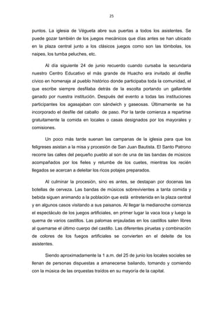 25
puntos. La iglesia de Végueta abre sus puertas a todos los asistentes. Se
puede gozar también de los juegos mecánicos que días antes se han ubicado
en la plaza central junto a los clásicos juegos como son las tómbolas, los
naipes, los tumba peluches, etc.
Al día siguiente 24 de junio recuerdo cuando cursaba la secundaria
nuestro Centro Educativo el más grande de Huacho era invitado al desfile
cívico en homenaje al pueblo histórico donde participaba toda la comunidad, el
que escribe siempre desfilaba detrás de la escolta portando un gallardete
ganado por nuestra institución. Después del evento a todas las instituciones
participantes los agasajaban con sándwich y gaseosas. Últimamente se ha
incorporado el desfile del caballo de paso. Por la tarde comienza a repartirse
gratuitamente la comida en locales o casas designados por los mayorales y
comisiones.
Un poco más tarde suenan las campanas de la iglesia para que los
feligreses asistan a la misa y procesión de San Juan Bautista. El Santo Patrono
recorre las calles del pequeño pueblo al son de una de las bandas de músicos
acompañados por los fieles y retumbe de los cuetes, mientras los recién
llegados se acercan a deleitar los ricos potajes preparados.
Al culminar la procesión, sino es antes, se destapan por docenas las
botellas de cerveza. Las bandas de músicos sobrevivientes a tanta comida y
bebida siguen animando a la población que está entretenida en la plaza central
y en algunos casos visitando a sus paisanos. Al llegar la medianoche comienza
el espectáculo de los juegos artificiales, en primer lugar la vaca loca y luego la
quema de varios castillos. Las palomas enjauladas en los castillos salen libres
al quemarse el último cuerpo del castillo. Las diferentes piruetas y combinación
de colores de los fuegos artificiales se convierten en el deleite de los
asistentes.
Siendo aproximadamente la 1 a.m. del 25 de junio los locales sociales se
llenan de personas dispuestas a amanecerse bailando, tomando y comiendo
con la música de las orquestas traídos en su mayoría de la capital.
 