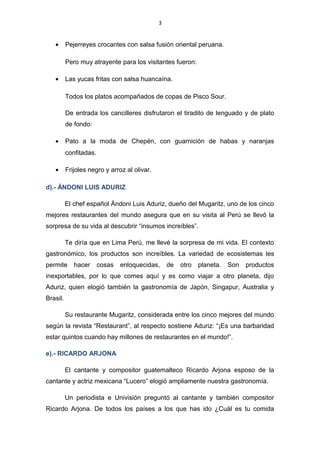 3
• Pejerreyes crocantes con salsa fusión oriental peruana.
Pero muy atrayente para los visitantes fueron:
• Las yucas fritas con salsa huancaína.
Todos los platos acompañados de copas de Pisco Sour.
De entrada los cancilleres disfrutaron el tiradito de lenguado y de plato
de fondo:
• Pato a la moda de Chepén, con guarnición de habas y naranjas
confitadas.
• Frijoles negro y arroz al olivar.
d).- ÁNDONI LUIS ADURIZ
El chef español Ándoni Luis Aduriz, dueño del Mugaritz, uno de los cinco
mejores restaurantes del mundo asegura que en su visita al Perú se llevó la
sorpresa de su vida al descubrir “insumos increíbles”.
Te diría que en Lima Perú, me llevé la sorpresa de mi vida. El contexto
gastronómico, los productos son increíbles. La variedad de ecosistemas les
permite hacer cosas enloquecidas, de otro planeta. Son productos
inexportables, por lo que comes aquí y es como viajar a otro planeta, dijo
Aduriz, quien elogió también la gastronomía de Japón, Singapur, Australia y
Brasil.
Su restaurante Mugaritz, considerada entre los cinco mejores del mundo
según la revista “Restaurant”, al respecto sostiene Aduriz: “¡Es una barbaridad
estar quintos cuando hay millones de restaurantes en el mundo!”.
e).- RICARDO ARJONA
El cantante y compositor guatemalteco Ricardo Arjona esposo de la
cantante y actriz mexicana “Lucero” elogió ampliamente nuestra gastronomía.
Un periodista e Univisión preguntó al cantante y también compositor
Ricardo Arjona. De todos los países a los que has ido ¿Cuál es tu comida
 