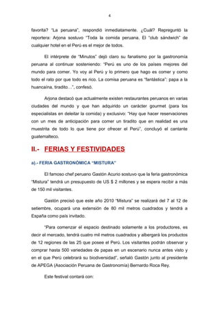 4
favorita? “La peruana”, respondió inmediatamente. ¿Cuál? Repreguntó la
reportera: Arjona sostuvo “Toda la comida peruana. El “club sándwich” de
cualquier hotel en el Perú es el mejor de todos.
El intérprete de “Minutos” dejó claro su fanatismo por la gastronomía
peruana al continuar sosteniendo: “Perú es uno de los países mejores del
mundo para comer. Yo voy al Perú y lo primero que hago es comer y como
todo el rato por que todo es rico. La comisa peruana es “fantástica”: papa a la
huancaína, tiradito…”, confesó.
Arjona destacó que actualmente existen restaurantes peruanos en varias
ciudades del mundo y que han adquirido un carácter gourmet (para los
especialistas en deleitar la comida) y exclusivo: “Hay que hacer reservaciones
con un mes de anticipación para comer un tiradito que en realidad es una
muestrita de todo lo que tiene por ofrecer el Perú”, concluyó el cantante
guatemalteco.
II.- FERIAS Y FESTIVIDADES
a).- FERIA GASTRONÓMICA “MISTURA”
El famoso chef peruano Gastón Acurio sostuvo que la feria gastronómica
“Mistura” tendrá un presupuesto de US $ 2 millones y se espera recibir a más
de 150 mil visitantes.
Gastón precisó que este año 2010 “Mistura” se realizará del 7 al 12 de
setiembre, ocupará una extensión de 80 mil metros cuadrados y tendrá a
España como país invitado.
“Para comenzar el espacio destinado solamente a los productores, es
decir el mercado, tendrá cuatro mil metros cuadrados y albergará los productos
de 12 regiones de las 25 que posee el Perú. Los visitantes podrán observar y
comprar hasta 500 variedades de papas en un escenario nunca antes visto y
en el que Perú celebrará su biodiversidad”, señaló Gastón junto al presidente
de APEGA (Asociación Peruana de Gastronomía) Bernardo Roca Rey.
Este festival contará con:
 