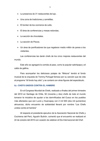 5
• La presencia de 31 restaurantes de lujo.
• Una zona de tradiciones y carretillas.
• El búnker de los cocineros de culto.
• El área de conferencias y mesas redondas.
• La sección de chocolates.
• La sección de Piscos.
• Un área de panificadores los que regalaran medio millón de panes a los
visitantes.
Las conferencias las darán chefs de los cinco mejores restaurantes del
mundo.
Este año se agregará la comida al paso, como la popular salchipapa y el
caldo de gallina.
Para acompañar los deliciosos potajes de “Mistura” tendrá el fondo
musical de la orquesta de Tommy Portugal famoso por su canción que da vida
al programa “Al fondo hay sitio” y se contará con otras figuras del espectáculo.
b).- CHEFS UNIDOS CONTRA EL HAMBRE
En el Congreso Mundial de Chefs, realizado a finales del primer trimestre
del 2010 en Santiago de Chile, 92 (noventa y dos) chefs de todo el mundo
tomaron la iniciativa de ayudar a los damnificados del Cusco en los pueblos
más afectados que son Lucre y Huarcapay con 2 mil 500 (dos mil quinientos)
almuerzos, dicho encuentro de solidaridad llevará por nombre “Los Chefs
unidos contra el hambre”
Al respecto el presidente ejecutivo de la Asociación Nacional de Chefs y
Cocineros del Perú, Agustín Buitrón, comentó que el encuentro se realizará el
22 de octubre del 2010 con ocasión de celebrar el Día Internacional del Chef.
 
