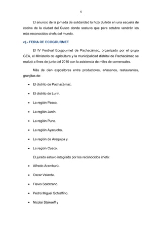 6
El anuncio de la jornada de solidaridad lo hizo Buitrón en una escuela de
cocina de la ciudad del Cusco donde sostuvo que para octubre vendrán los
más reconocidos chefs del mundo.
c).- FERIA DE ECOGOURMET
El IV Festival Ecogourmet de Pachacámac, organizado por el grupo
GEA, el Ministerio de agricultura y la municipalidad distrital de Pachacámac se
realizó a fines de junio del 2010 con la asistencia de miles de comensales.
Más de cien expositores entre productores, artesanos, restaurantes,
granjitas de:
• El distrito de Pachacámac.
• El distrito de Lurín.
• La región Pasco.
• La región Junín.
• La región Puno.
• La región Ayacucho.
• La región de Arequipa y
• La región Cusco.
El jurado estuvo integrado por los reconocidos chefs:
• Alfredo Aramburú.
• Oscar Velarde.
• Flavio Solórzano.
• Pedro Miguel Schiaffino.
• Nicolai Stakeeff y
 