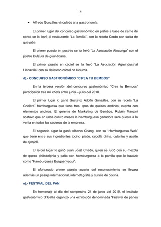 7
• Alfredo Gonzáles vinculado a la gastronomía.
El primer lugar del concurso gastronómico en platos a base de carne de
cerdo se lo llevó el restaurante “La familia”, con la receta Cerdo con salsa de
guayaba.
El primer puesto en postres se lo llevó “La Asociación Atocongo” con el
postre Dulzura de guanábana.
El primer puesto en cóctel se lo llevó “La Asociación Agroindustrial
Llanavilla” con su delicioso cóctel de lúcuma.
d).- CONCURSO GASTRONÓMICO “CREA TU BEMBOS”
En la tercera versión del concurso gastronómico “Crea tu Bembos”
participaron tres mil chefs entre junio – julio del 2010.
El primer lugar lo ganó Gustavo Adolfo Gonzáles, con su receta “La
Chelera” hamburguesa que tiene tres tipos de quesos andinos, cuenta con
elementos andinos. El gerente de Marketing de Bembos, Rubén Manzini
sostuvo que en unos cuatro meses la hamburguesa ganadora será puesta a la
venta en todas las cadenas de la empresa.
El segundo lugar la ganó Alberto Chang, con su “Hamburguesa Wok”
que tiene entre sus ingredientes tocino piado, cebolla china, culantro y aceite
de ajonjolí.
El tercer lugar lo ganó Juan José Criado, quien se lució con su mezcla
de queso philadelphia y palta con hamburguesa a la parrilla que lo bautizó
como “Hamburguesa Burgueriyaqui”.
El afortunado primer puesto aparte del reconocimiento se llevará
además un pasaje internacional, internet gratis y cursos de cocina.
e).- FESTIVAL DEL PAN
En homenaje al día del campesino 24 de junio del 2010, el Instituto
gastronómico D´Gallia organizó una exhibición denominada “Festival de panes
 