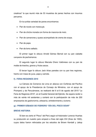 8
creativos” la que reunió más de 53 muestras de panes hechos con insumos
peruanos.
En la surtida variedad de panes encontramos:
• Pan de rocoto con maracuyá.
• Pan de chicha morada con forma de mazorca de maíz.
• Pan de camarones y queso acompañado de crema de ocopa.
• Pan de papa.
• Pan de lomo saltado.
El primer lugar lo obtuvo Arnold Gómez Bernal con su pan ciabatta
campestre de pachamanca.
El segundo lugar lo obtuvo Marcela Chero Valdivieso con su pan de
molde de kiwicha, granos y frutos secos.
El tercer lugar lo obtuvo Jack Arias paredes con su pan tres regiones,
hecho con masa de yuca, papa y camote.
f).- FERIA REGIONES 2010
La Cámara de Comercio de Lima en alianza con Corferias del Pacífico
con el apoyo de la Presidencia de Consejo de Ministros, con el apoyo de
Promperú y de Perucámaras, se realizará del 6 al 8 de agosto del 2010 “La
Feria de Regiones 2010”, en el Cuartel General del Ejército. Se espera recibir a
más de veinte mil asistentes y contará con la participación de más de 200
empresarios de gastronomía, artesanía, entretenimiento y turismo.
g).- PRIMER SÁBADO DE FEBRERO “DÍA DEL PISCO SOUR”
BREVE HISTORIA
Si bien es cierto el “Pisco” del Perú según el historiador Lorenzo Huertas
su producción en nuestro país empezó a fines del siglo XVI (fines de 1500),
cuyos datos fueron reforzados por los estudios de Brown Kendall y Jakop
 