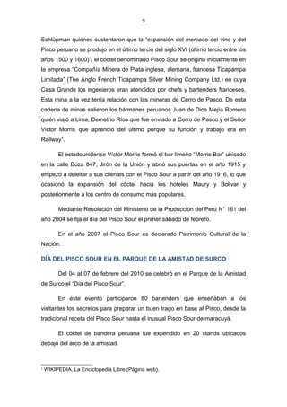 9
Schlüpman quienes sustentaron que la “expansión del mercado del vino y del
Pisco peruano se produjo en el último tercio del siglo XVI (último tercio entre los
años 1500 y 1600)”, el cóctel denominado Pisco Sour se originó inicialmente en
la empresa “Compañía Minera de Plata inglesa, alemana, francesa Ticapampa
Limitada” (The Anglo French Ticapampa Silver Mining Company Ltd.) en cuya
Casa Grande los ingenieros eran atendidos por chefs y bartenders franceses.
Esta mina a la vez tenía relación con las mineras de Cerro de Pasco. De esta
cadena de minas salieron los bármanes peruanos Juan de Dios Mejía Romero
quién viajó a Lima, Demetrio Ríos que fue enviado a Cerro de Pasco y el Señor
Victor Morris que aprendió del último porque su función y trabajo era en
Railway1
.
El estadounidense Víctor Morris formó el bar limeño “Morris Bar” ubicado
en la calle Boza 847, Jirón de la Unión y abrió sus puertas en el año 1915 y
empezó a deleitar a sus clientes con el Pisco Sour a partir del año 1916, lo que
ocasionó la expansión del cóctel hacia los hoteles Maury y Bolivar y
posteriormente a los centro de consumo más populares.
Mediante Resolución del Ministerio de la Producción del Perú N° 161 del
año 2004 se fija el día del Pisco Sour el primer sábado de febrero.
En el año 2007 el Pisco Sour es declarado Patrimonio Cultural de la
Nación.
DÍA DEL PISCO SOUR EN EL PARQUE DE LA AMISTAD DE SURCO
Del 04 al 07 de febrero del 2010 se celebró en el Parque de la Amistad
de Surco el “Día del Pisco Sour”.
En este evento participaron 80 bartenders que enseñaban a los
visitantes los secretos para preparar un buen trago en base al Pisco, desde la
tradicional receta del Pisco Sour hasta el inusual Pisco Sour de maracuyá.
El cóctel de bandera peruana fue expendido en 20 stands ubicados
debajo del arco de la amistad.
1
WIKIPEDIA, La Enciclopedia Libre (Página web).
 