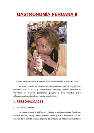 1
GASTRONOMÍA PERUANA II
FOTO: Hillary Clinton: TOMADA: hastaarribadeforos.activoforo.com
Ya anteriormente en mis dos artículos publicados por mi blog (“Éxitos
peruanos 2010 – 2009” y “Gastronomía Peruana”), hemos detallado lo
importante de nuestra gastronomía peruana a nivel mundial ahora
reforzaremos lo destacado de nuestra gastronomía.
I.- PERSONALIDADES
a).- HILLARY CLINTON
La ex primera dama de Estados Unidos y actual secretaria de Estado de
Estados Unidos, Hillary Clinton, confesó haber quedado encantada con los
sabores de la comida peruana al punto de calificarla de “fabulosa”; durante su
 